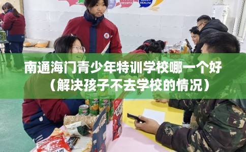 南通海门青少年特训学校哪一个好（解决孩子不去学校的情况）
