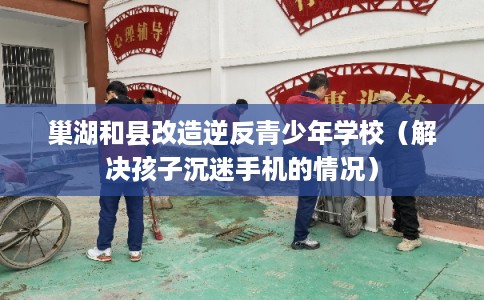 巢湖和县改造逆反青少年学校（解决孩子沉迷手机的情况）
