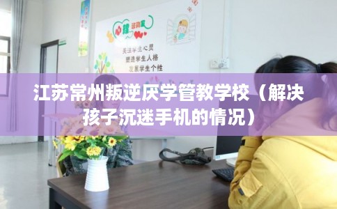 江苏常州叛逆厌学管教学校（解决孩子沉迷手机的情况）