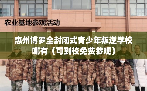 惠州博罗全封闭式青少年叛逆学校哪有（可到校免费参观）