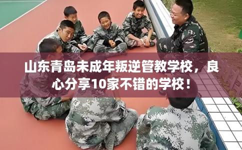 山东青岛未成年叛逆管教学校，良心分享10家不错的学校！