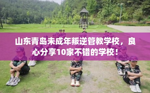 山东青岛未成年叛逆管教学校，良心分享10家不错的学校！