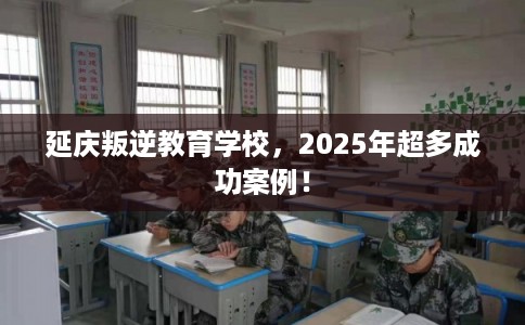 延庆叛逆教育学校，2025年超多成功案例！