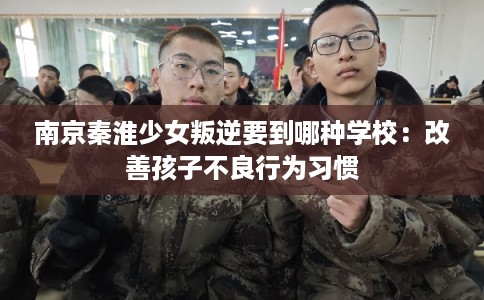 南京秦淮少女叛逆要到哪种学校：改善孩子不良行为习惯