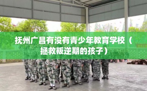 抚州广昌有没有青少年教育学校（拯救叛逆期的孩子）