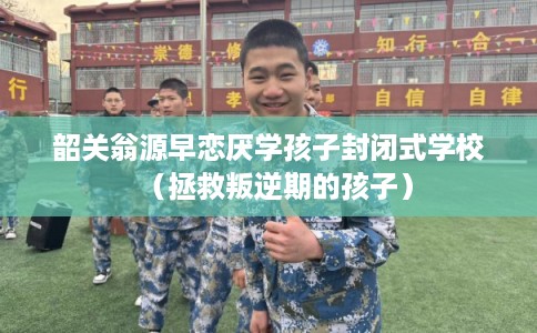 韶关翁源早恋厌学孩子封闭式学校（拯救叛逆期的孩子）