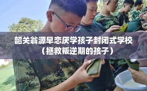 韶关翁源早恋厌学孩子封闭式学校（拯救叛逆期的孩子）