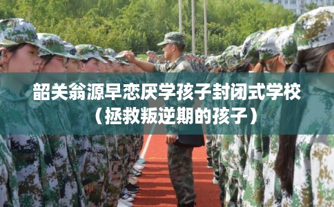 韶关翁源早恋厌学孩子封闭式学校（拯救叛逆期的孩子）