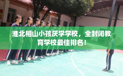 淮北相山小孩厌学学校，全封闭教育学校最佳排名！