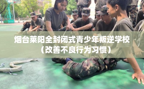 烟台莱阳全封闭式青少年叛逆学校（改善不良行为习惯）