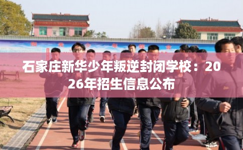 石家庄新华少年叛逆封闭学校：2026年招生信息公布
