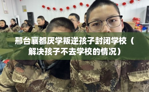 邢台襄都厌学叛逆孩子封闭学校（解决孩子不去学校的情况）