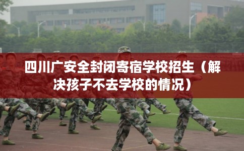 四川广安全封闭寄宿学校招生（解决孩子不去学校的情况）