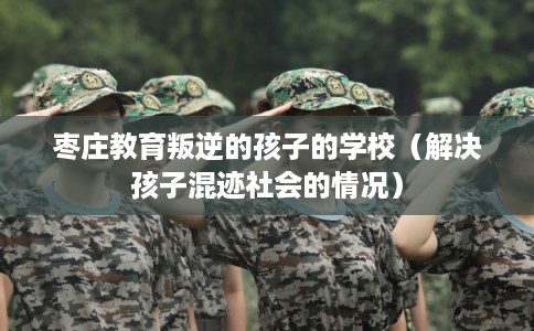 枣庄教育叛逆的孩子的学校（解决孩子混迹社会的情况）