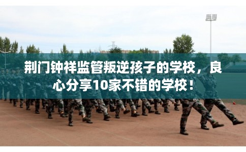 荆门钟祥监管叛逆孩子的学校，良心分享10家不错的学校！