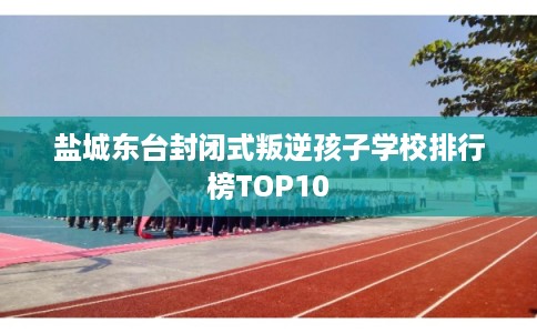 盐城东台封闭式叛逆孩子学校排行榜TOP10