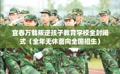 宜春万载叛逆孩子教育学校全封闭式（全年无休面向全国招生）