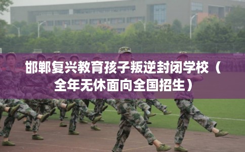 邯郸复兴教育孩子叛逆封闭学校（全年无休面向全国招生）