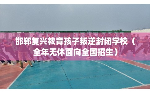 邯郸复兴教育孩子叛逆封闭学校（全年无休面向全国招生）