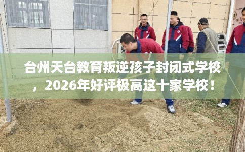 台州天台教育叛逆孩子封闭式学校，2026年好评极高这十家学校！