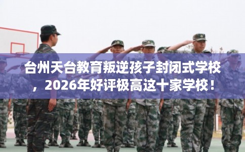 台州天台教育叛逆孩子封闭式学校，2026年好评极高这十家学校！