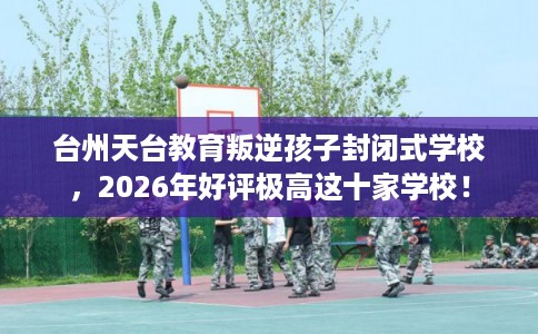 台州天台教育叛逆孩子封闭式学校，2026年好评极高这十家学校！