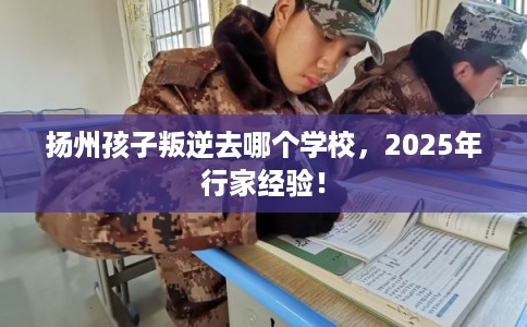 扬州孩子叛逆去哪个学校，2025年行家经验！