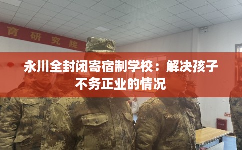 永川全封闭寄宿制学校：解决孩子不务正业的情况
