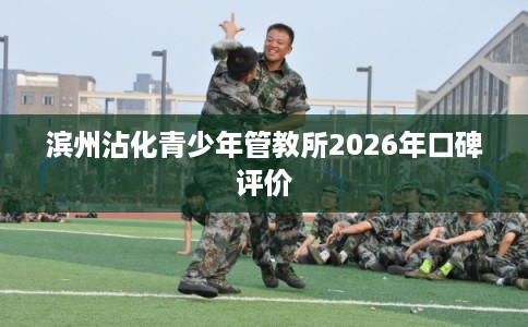 滨州沾化青少年管教所2026年口碑评价