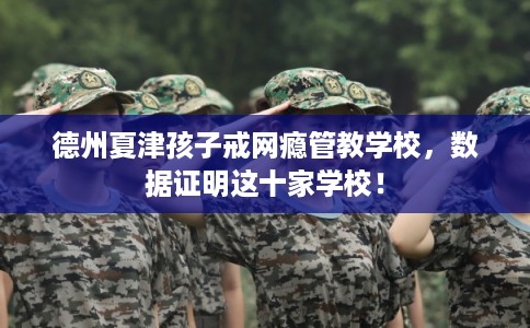 德州夏津孩子戒网瘾管教学校，数据证明这十家学校！