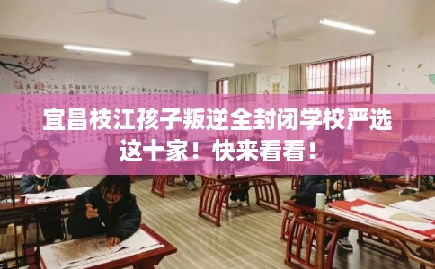 宜昌枝江孩子叛逆全封闭学校严选这十家！快来看看！