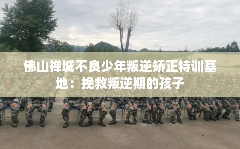 佛山禅城不良少年叛逆矫正特训基地：挽救叛逆期的孩子