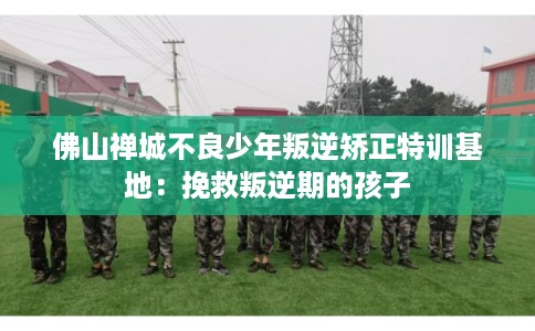 佛山禅城不良少年叛逆矫正特训基地：挽救叛逆期的孩子