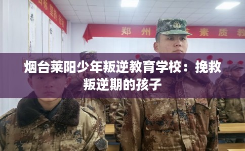 烟台莱阳少年叛逆教育学校：挽救叛逆期的孩子