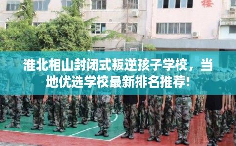 淮北相山封闭式叛逆孩子学校，当地优选学校最新排名推荐!
