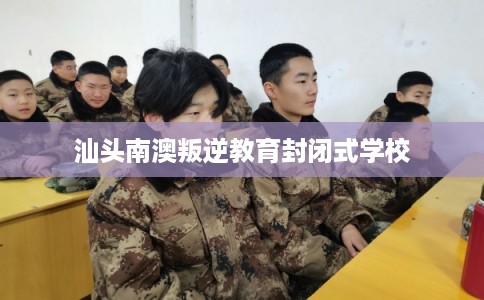 汕头南澳叛逆教育封闭式学校