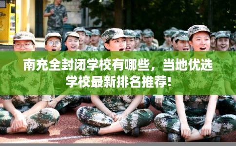 南充全封闭学校有哪些，当地优选学校最新排名推荐!