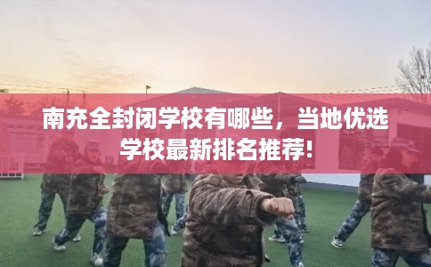 南充全封闭学校有哪些，当地优选学校最新排名推荐!