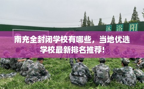 南充全封闭学校有哪些，当地优选学校最新排名推荐!