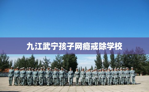 九江武宁孩子网瘾戒除学校