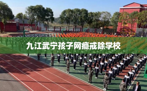 九江武宁孩子网瘾戒除学校