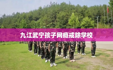 九江武宁孩子网瘾戒除学校