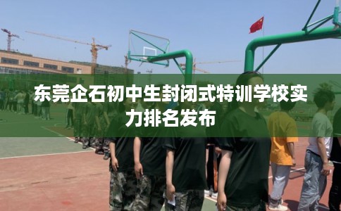 东莞企石初中生封闭式特训学校实力排名发布