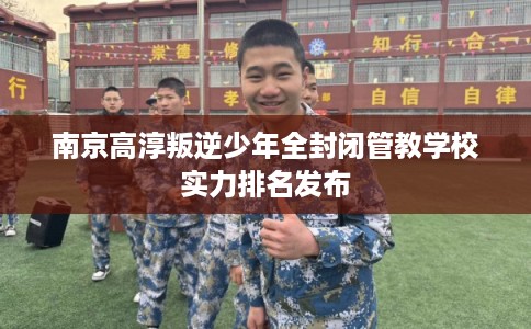 南京高淳叛逆少年全封闭管教学校实力排名发布