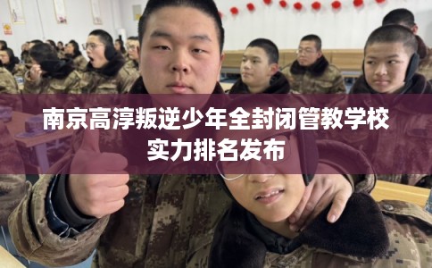 南京高淳叛逆少年全封闭管教学校实力排名发布
