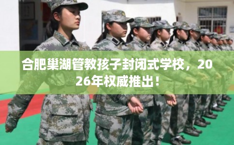 合肥巢湖管教孩子封闭式学校，2026年权威推出！