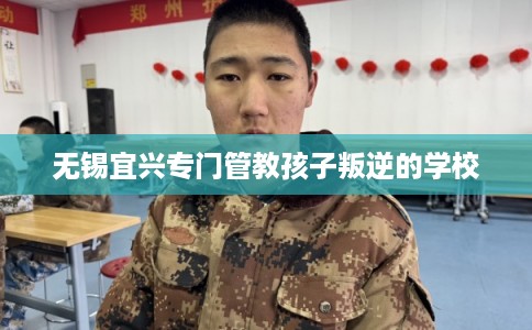 无锡宜兴专门管教孩子叛逆的学校