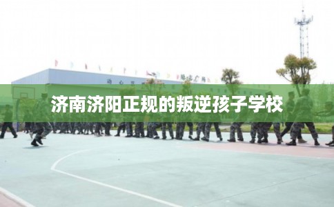 济南济阳正规的叛逆孩子学校