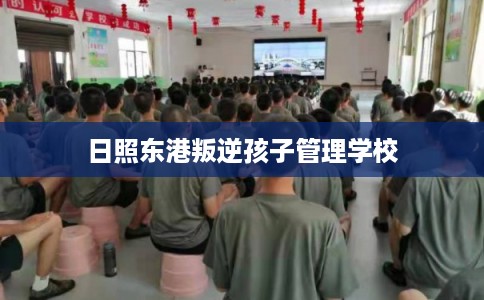 日照东港叛逆孩子管理学校