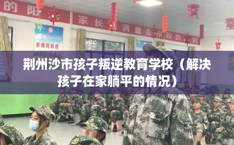 荆州沙市孩子叛逆教育学校（解决孩子在家躺平的情况）